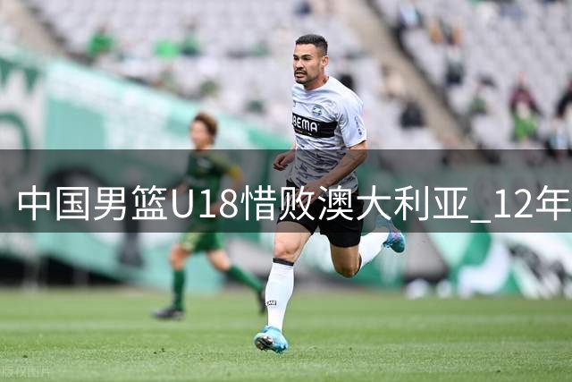 中国男篮U18惜败澳大利亚 12年无冠纪录延续